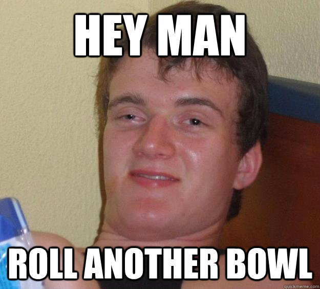 Hey man roll another bowl  10 Guy