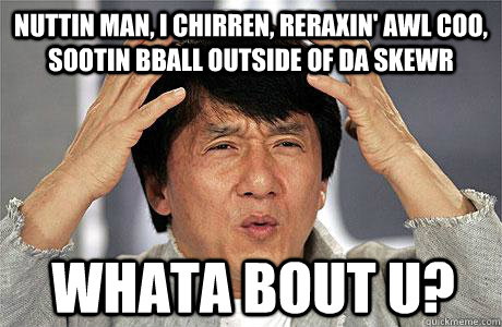 nuttin man, i chirren, reraxin' awl coo, sootin bball outside of da skewr whata bout u?  EPIC JACKIE CHAN