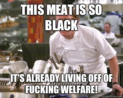 This meat is so black It's already living off of fucking welfare!  Chef Ramsay