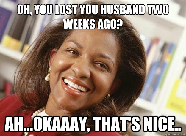 oh, you lost you husband two weeks ago? ah...okaaay, that's nice..  