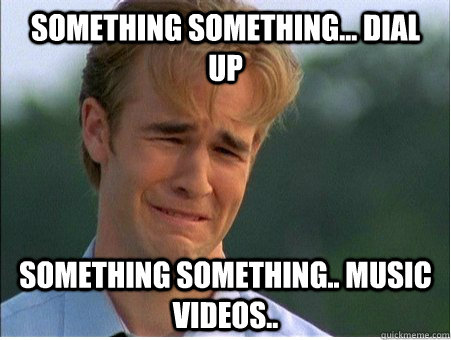 Something something... dial up something something.. music videos..  1990s Problems