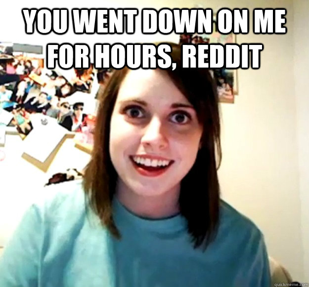 You went down on me for hours, reddit   Overly Attached Girlfriend