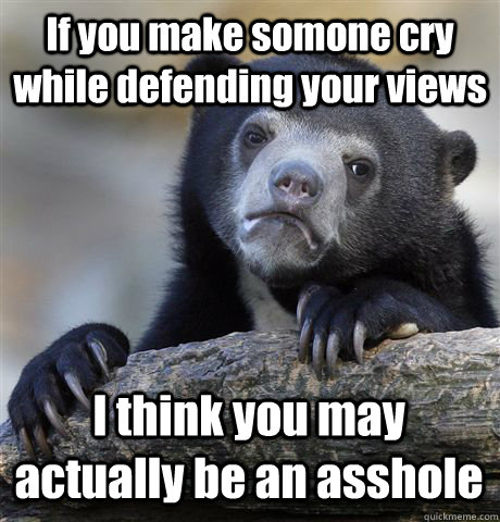 If you make somone cry while defending your views I think you may actually be an asshole  Confession Bear