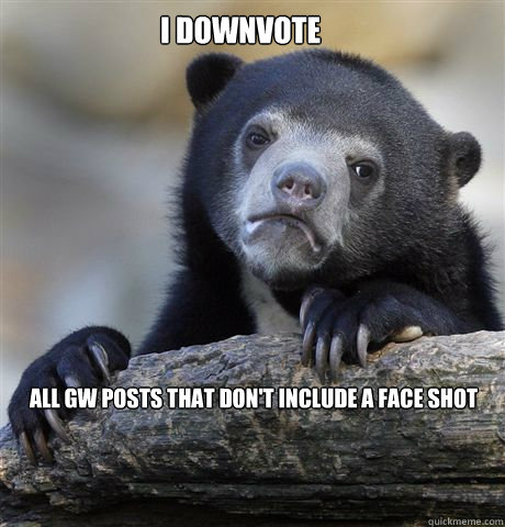 I downvote All GW POSTS that don't include a face shot  Confession Bear