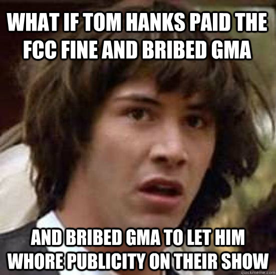 what if Tom hanks paid the fcc fine and bribed GMA  and bribed GMA to let him whore publicity on their show  conspiracy keanu