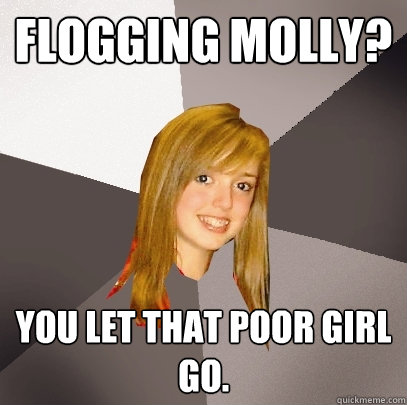 Flogging Molly? You let that poor girl go.  Musically Oblivious 8th Grader