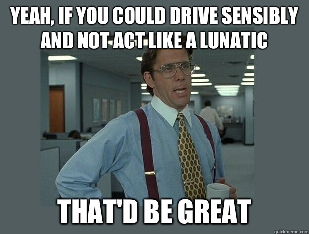 Yeah, if you could drive sensibly and not act like a lunatic That'd be great  Office Space Lumbergh