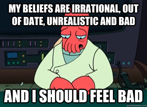 My beliefs are irrational, out of date, unrealistic and bad And I should feel bad  sad zoidberg