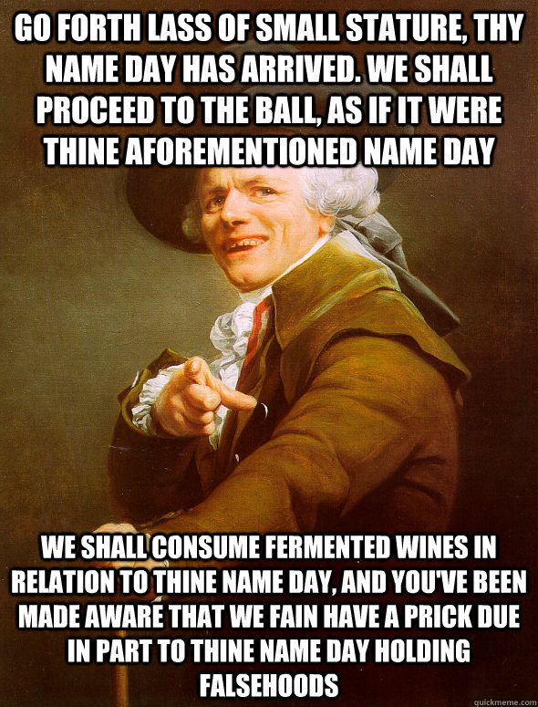 go forth lass of small stature, thy name day has arrived. we shall proceed to the ball, as if it were thine aforementioned name day we shall consume fermented wines in relation to thine name day, and you've been made aware that we fain have a prick due in  Joseph Ducreux