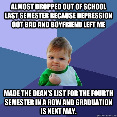 Almost dropped out of school last semester because depression got bad and boyfriend left me Made the Dean's List for the fourth semester in a row and graduation is next May.  Success Kid