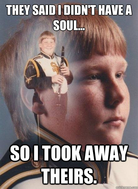 They said I didn't have a soul...
 
 So I took away theirs.  PTSD Clarinet Boy