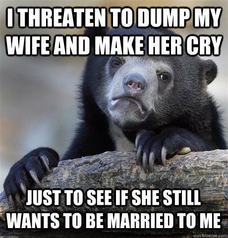 I THREATEN TO DUMP MY WIFE AND MAKE HER CRY JUST TO SEE IF SHE STILL WANTS TO BE MARRIED TO ME - I THREATEN TO DUMP MY WIFE AND MAKE HER CRY JUST TO SEE IF SHE STILL WANTS TO BE MARRIED TO ME  Confession Bear