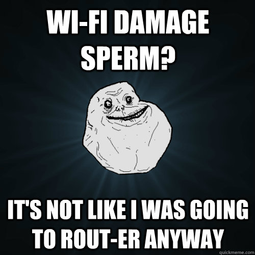 wi-fi damage sperm? it's not like i was going to rout-er anyway  Forever Alone