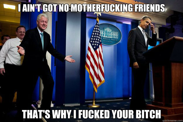 I ain't got no motherfucking friends
 That's why I fucked your bitch  Inappropriate Timing Bill Clinton