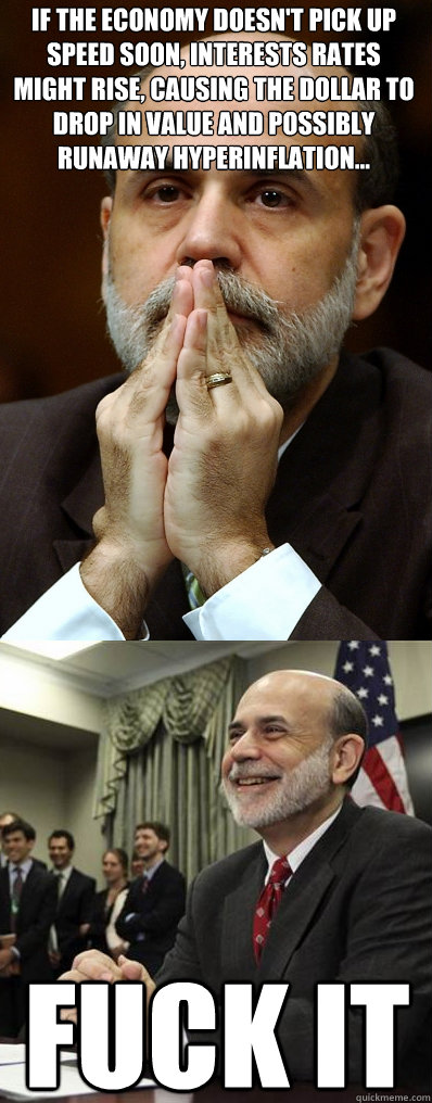 If the economy doesn't pick up speed soon, interests rates might rise, causing the dollar to drop in value and possibly runaway hyperinflation... Fuck IT - If the economy doesn't pick up speed soon, interests rates might rise, causing the dollar to drop in value and possibly runaway hyperinflation... Fuck IT  Ben Bernanke