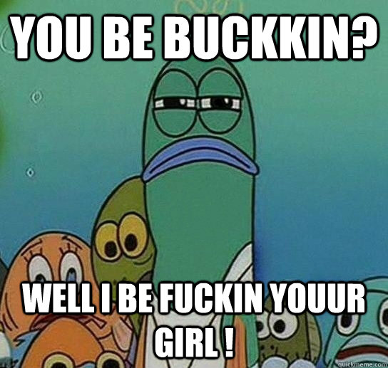 You be Buckkin? Well i be fuckin youur girl !  Serious fish SpongeBob