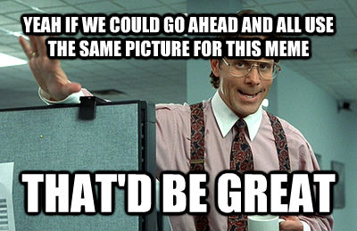 YEAH IF WE COULD GO AHEAD AND ALL USE THE SAME PICTURE FOR THIS MEME THAT'D BE GREAT  Office Space