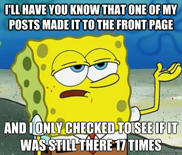 I'll have you know that one of my posts made it to the front page And I only checked to see if it was still there 17 times  Tough Spongebob