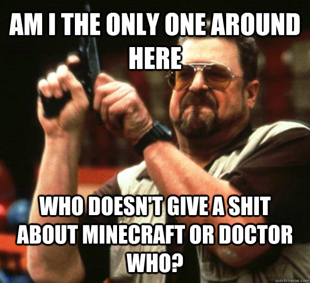 AM I THE ONLY ONE AROUND HERE WHO DOESN'T GIVE A SHIT ABOUT MINECRAFT OR DOCTOR WHO?  Angry Walter