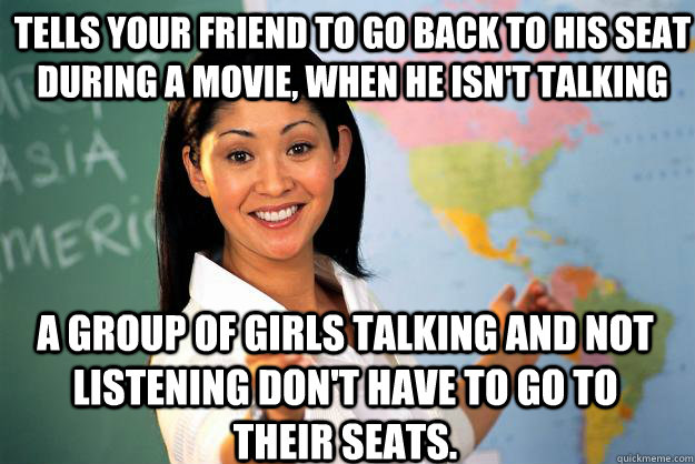 tells your friend to go back to his seat during a movie, when he isn't talking a group of girls talking and not listening don't have to go to their seats.  Unhelpful High School Teacher