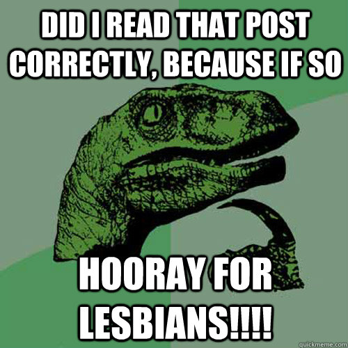 Did I read that post correctly, because if so hooray for lesbians!!!!  Philosoraptor