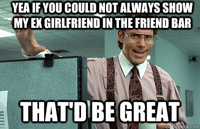 Yea if you could not always show my ex girlfriend in the friend bar that'd be great  Office Space