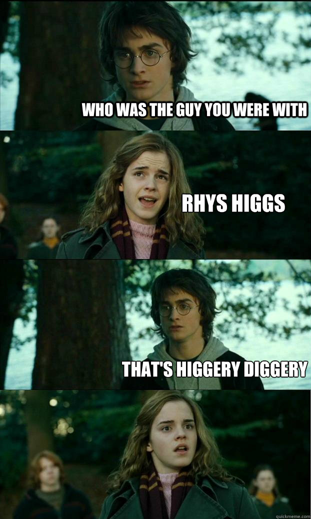 Who was the guy you were with Rhys Higgs That's Higgery Diggery  Horny Harry