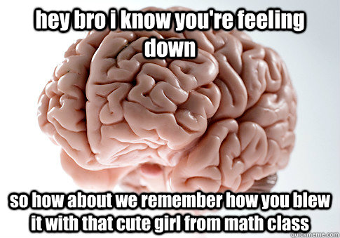 hey bro i know you're feeling down so how about we remember how you blew it with that cute girl from math class - hey bro i know you're feeling down so how about we remember how you blew it with that cute girl from math class  Scumbag Brain