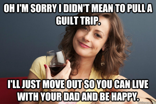 Oh I'm sorry I didn't mean to pull a guilt trip. I'll just move out so you can live with your dad and be happy. - Oh I'm sorry I didn't mean to pull a guilt trip. I'll just move out so you can live with your dad and be happy.  Forever Resentful Mother