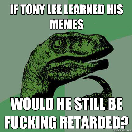 if tony lee learned his memes would he still be fucking retarded?  Philosoraptor