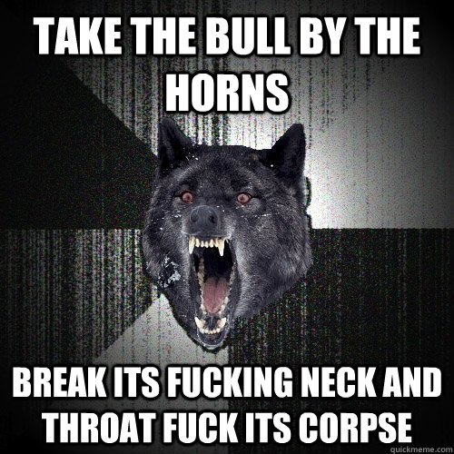 take the bull by the horns break its fucking neck and throat fuck its corpse - take the bull by the horns break its fucking neck and throat fuck its corpse  Insanity Wolf