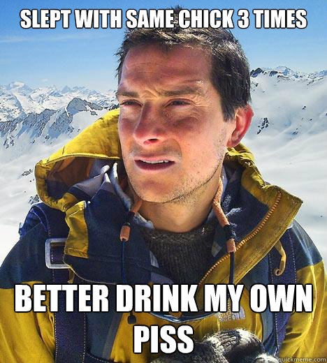 SLEPT WITH SAME CHICK 3 TIMES Better drink my own piss - SLEPT WITH SAME CHICK 3 TIMES Better drink my own piss  Bear Grylls