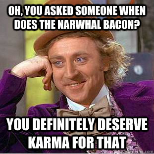 Oh, You asked someone when does the narwhal bacon? You definitely deserve karma for that  Creepy Wonka