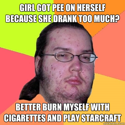 Girl got pee on herself because she drank too much? Better burn myself with cigarettes and play Starcraft  Butthurt Dweller