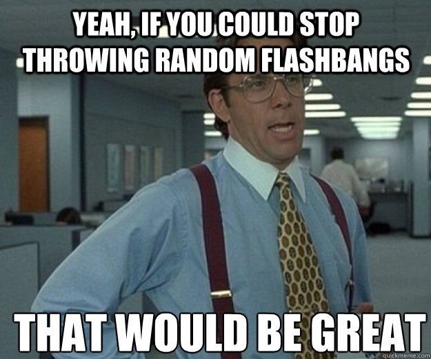 yeah, if you could stop throwing random flashbangs THAT WOULD BE GREAT  that would be great