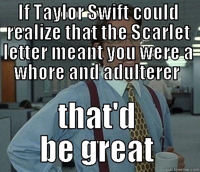 IF TAYLOR SWIFT COULD REALIZE THAT THE SCARLET LETTER MEANT YOU WERE A WHORE AND ADULTERER  THAT'D BE GREAT Bill Lumbergh