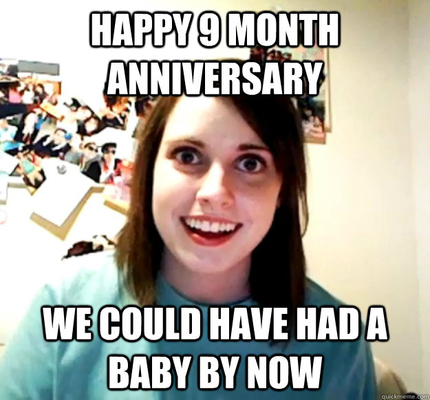 Happy 9 month anniversary we could have had a baby by now  Overly Attached Girlfriend