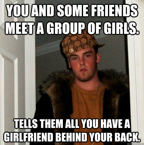 You and some friends meet a group of girls. Tells them all you have a girlfriend behind your back.  Scumbag Steve