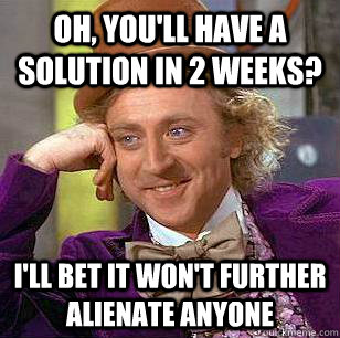 Oh, you'll have a solution in 2 weeks? i'll bet it won't further alienate anyone  Condescending Wonka