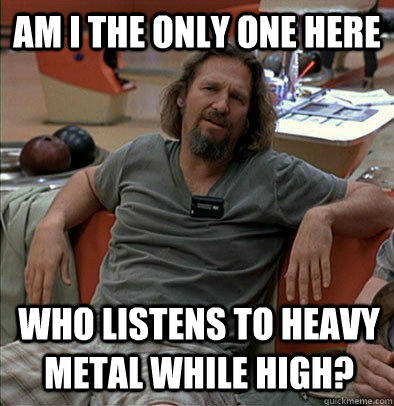 Am I the only one here Who listens to Heavy Metal while high?  The Dude