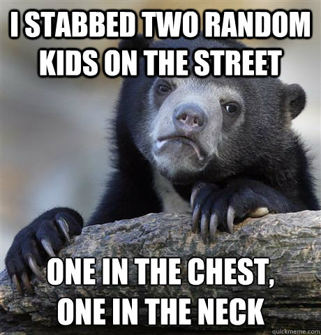 I stabbed two random kids on the street one in the chest, 
one in the neck  Confession Bear