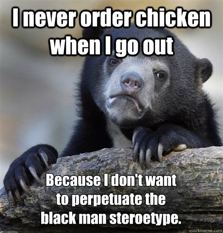 I never order chicken when I go out Because I don't want
to perpetuate the
black man steroetype. - I never order chicken when I go out Because I don't want
to perpetuate the
black man steroetype.  Confession Bear