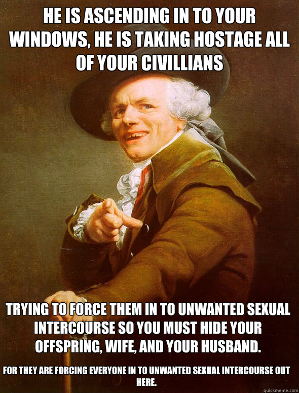 He is ascending in to your windows, he is taking hostage all of your civillians Trying to force them in to unwanted sexual intercourse so you must hide your offspring, wife, and your husband. For they are forcing everyone in to unwanted sexual intercourse - He is ascending in to your windows, he is taking hostage all of your civillians Trying to force them in to unwanted sexual intercourse so you must hide your offspring, wife, and your husband. For they are forcing everyone in to unwanted sexual intercourse  Joseph Ducreux