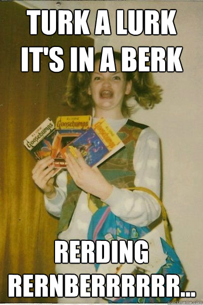 Turk a lurk it's in a berk Rerding rernberrrrrr...  BERKS