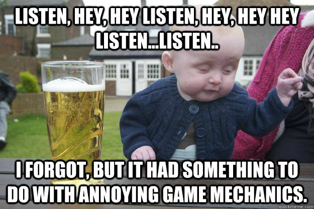 Listen, Hey, hey listen, hey, hey hey listen...listen.. I forgot, but it had something to do with annoying game mechanics.   drunk baby