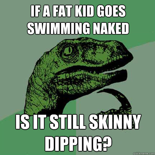 If a fat kid goes swimming naked is it still skinny dipping?  Philosoraptor