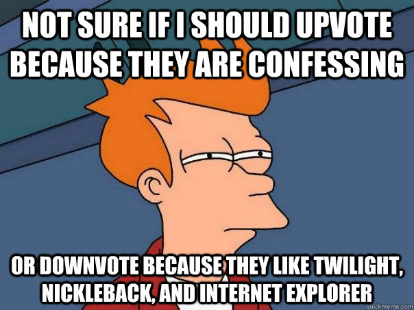 Not sure if I should upvote because they are confessing  Or downvote because they like twilight, nickleback, and Internet explorer  Futurama Fry