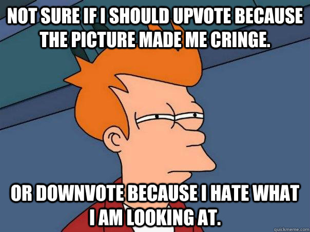 Not sure if I should upvote because the picture made me cringe. Or downvote because I hate what I am looking at.  Futurama Fry