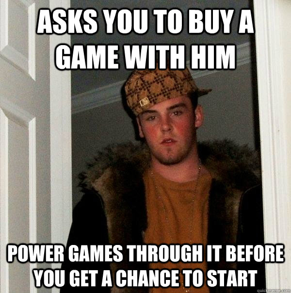 Asks you to buy a game with him Power games through it before you get a chance to start  Scumbag Steve