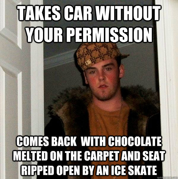 Takes car without your permission comes back  with chocolate melted on the carpet and seat ripped open by an ice skate  - Takes car without your permission comes back  with chocolate melted on the carpet and seat ripped open by an ice skate   Scumbag Steve